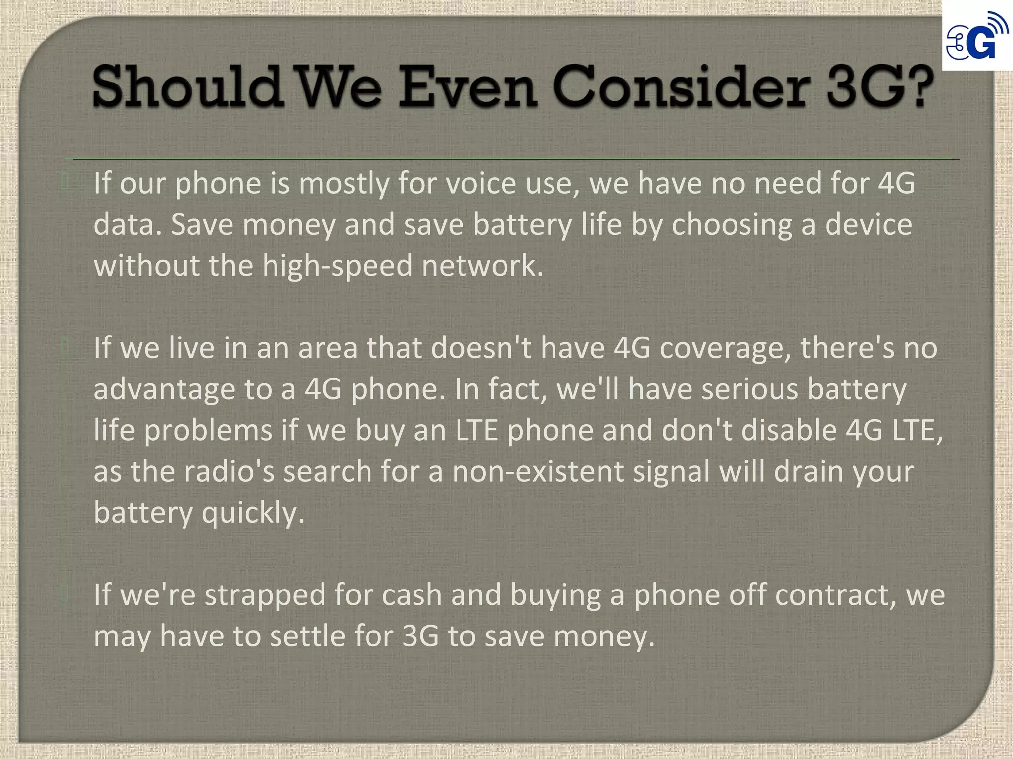  If our phone is mostly for voice use, we have no need for 4G
data. Save money and save battery life by choosing a device
without the high-speed network.
 If we live in an area that doesn't have 4G coverage, there's no
advantage to a 4G phone. In fact, we'll have serious battery
life problems if we buy an LTE phone and don't disable 4G LTE,
as the radio's search for a non-existent signal will drain your
battery quickly.
 If we're strapped for cash and buying a phone off contract, we
may have to settle for 3G to save money.
 