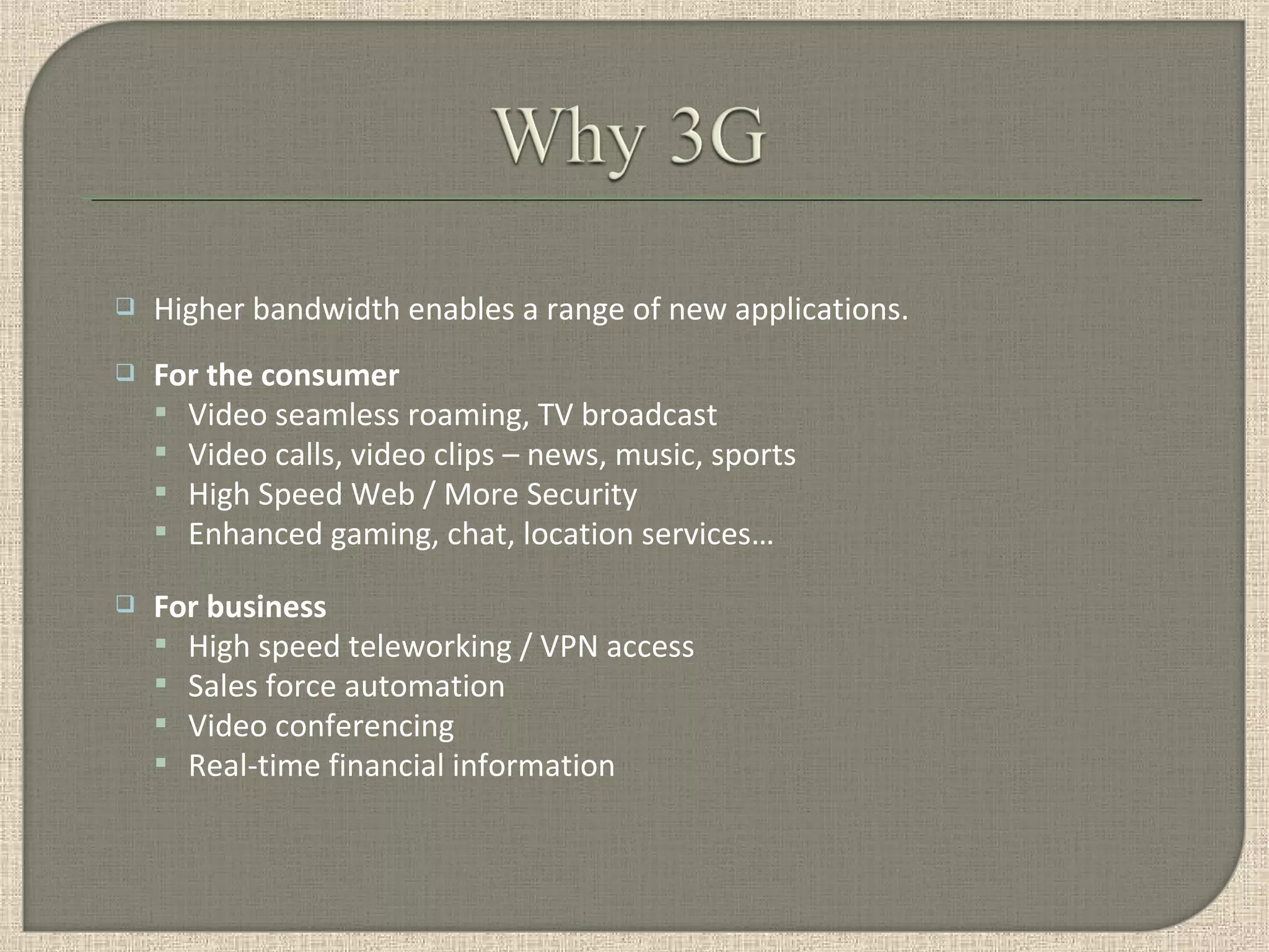  Higher bandwidth enables a range of new applications.
 For the consumer
 Video seamless roaming, TV broadcast
 Video calls, video clips – news, music, sports
 High Speed Web / More Security
 Enhanced gaming, chat, location services…
 For business
 High speed teleworking / VPN access
 Sales force automation
 Video conferencing
 Real-time financial information
 