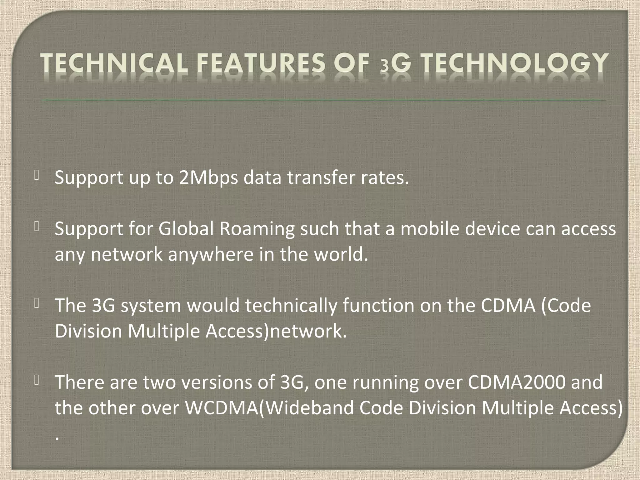  Support up to 2Mbps data transfer rates.
 Support for Global Roaming such that a mobile device can access
any network anywhere in the world.
 The 3G system would technically function on the CDMA (Code
Division Multiple Access)network.
 There are two versions of 3G, one running over CDMA2000 and
the other over WCDMA(Wideband Code Division Multiple Access)
.
 