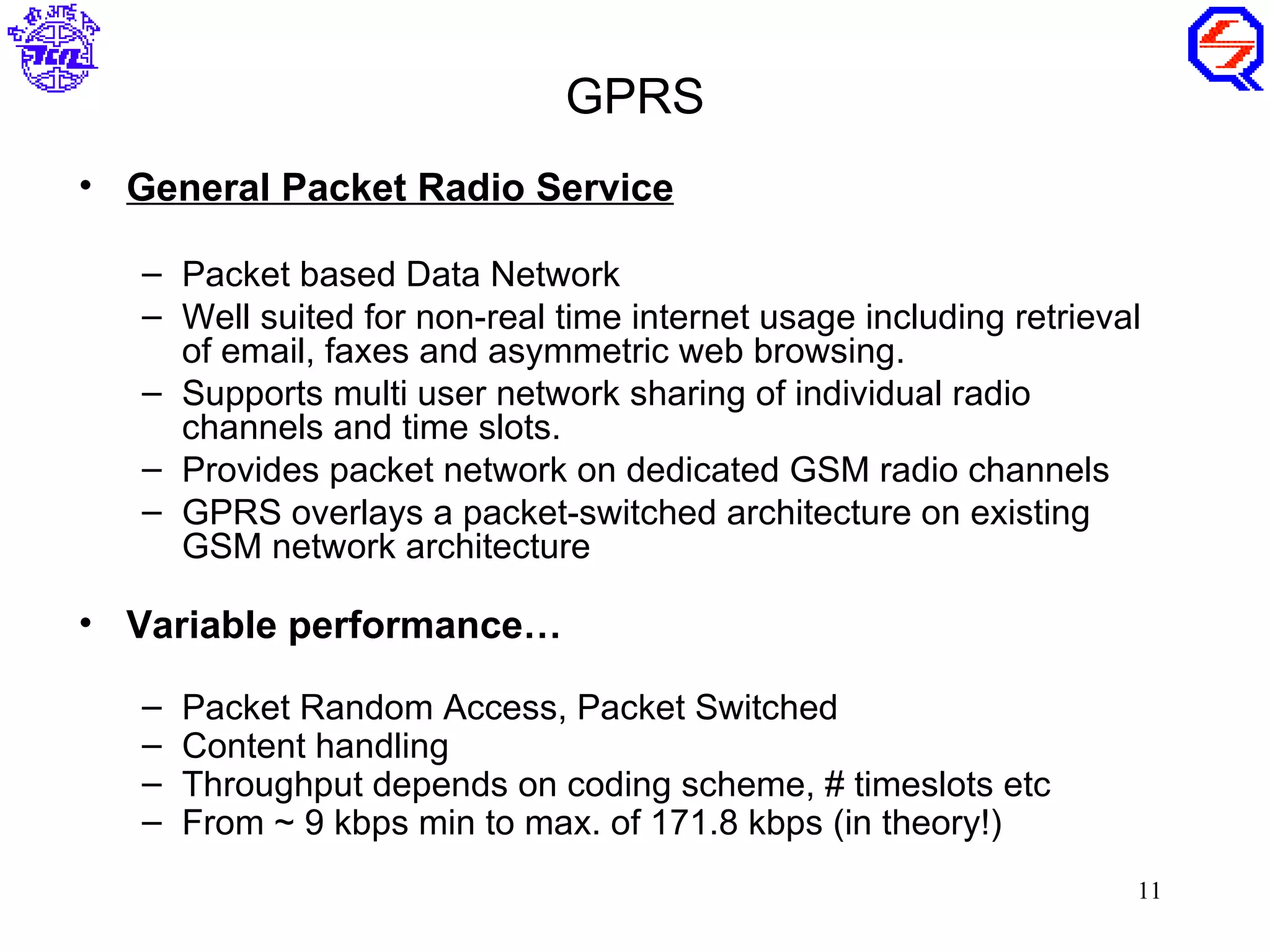 GPRS
• General Packet Radio Service

   – Packet based Data Network
   – Well suited for non-real time internet usage including retrieval
     of email, faxes and asymmetric web browsing.
   – Supports multi user network sharing of individual radio
     channels and time slots.
   – Provides packet network on dedicated GSM radio channels
   – GPRS overlays a packet-switched architecture on existing
     GSM network architecture

• Variable performance…

   –   Packet Random Access, Packet Switched
   –   Content handling
   –   Throughput depends on coding scheme, # timeslots etc
   –   From ~ 9 kbps min to max. of 171.8 kbps (in theory!)
                                                                    11
 