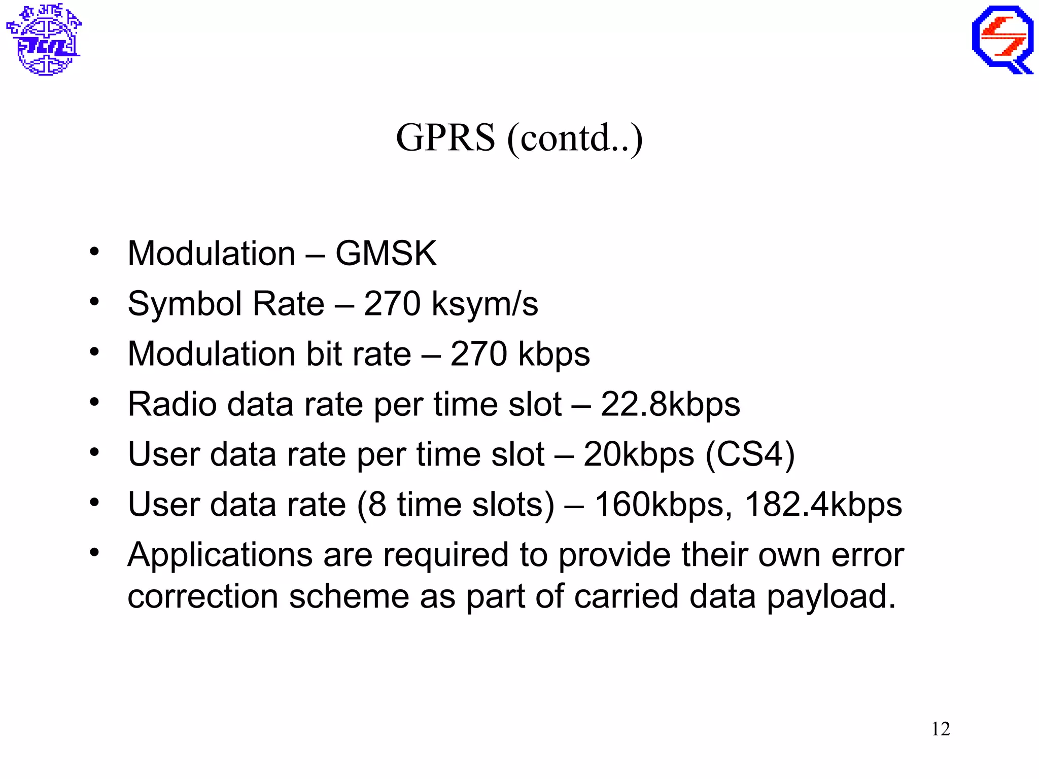 GPRS (contd..)

•   Modulation – GMSK
•   Symbol Rate – 270 ksym/s
•   Modulation bit rate – 270 kbps
•   Radio data rate per time slot – 22.8kbps
•   User data rate per time slot – 20kbps (CS4)
•   User data rate (8 time slots) – 160kbps, 182.4kbps
•   Applications are required to provide their own error
    correction scheme as part of carried data payload.


                                                           12
 