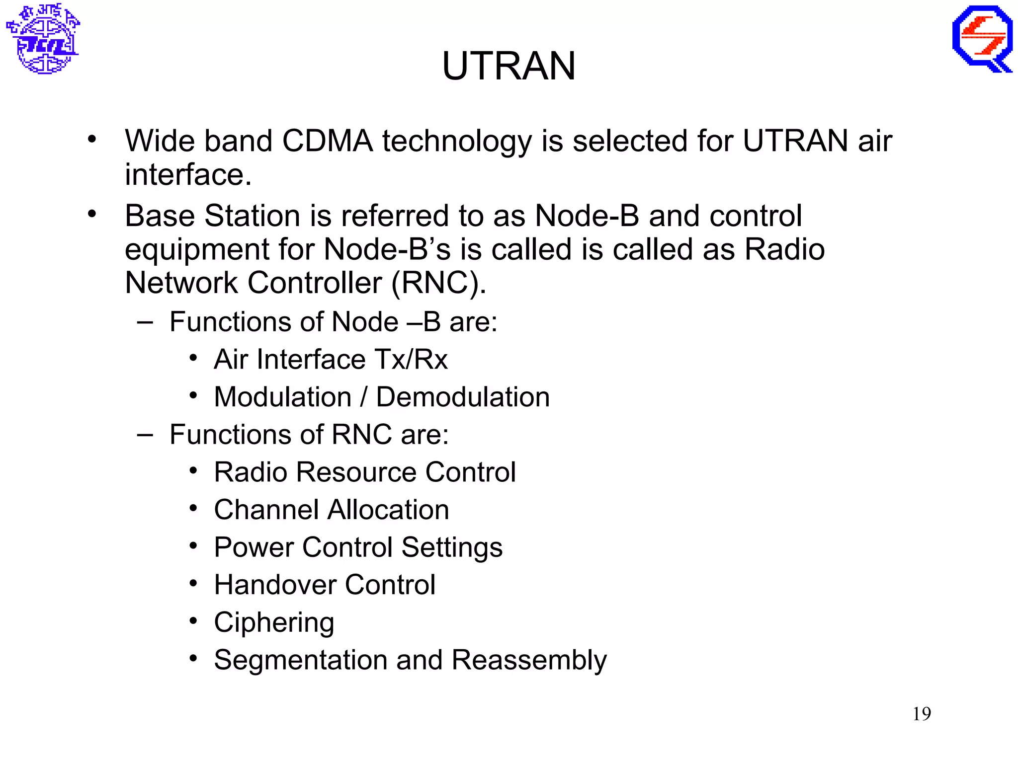 UTRAN
• Wide band CDMA technology is selected for UTRAN air
  interface.
• Base Station is referred to as Node-B and control
  equipment for Node-B’s is called is called as Radio
  Network Controller (RNC).
   – Functions of Node –B are:
      • Air Interface Tx/Rx
      • Modulation / Demodulation
   – Functions of RNC are:
      • Radio Resource Control
      • Channel Allocation
      • Power Control Settings
      • Handover Control
      • Ciphering
      • Segmentation and Reassembly
                                                        19
 