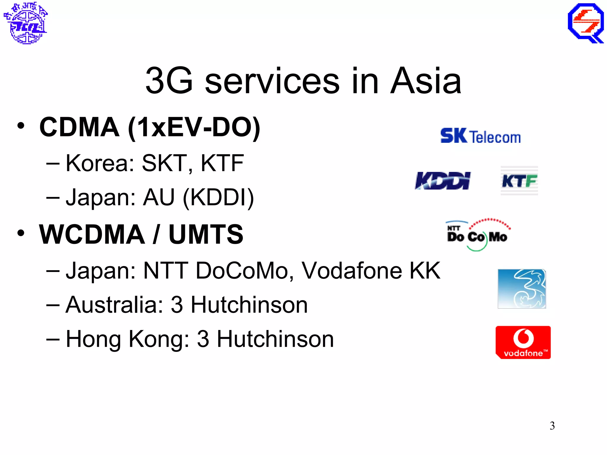 3G services in Asia
• CDMA (1xEV-DO)
 – Korea: SKT, KTF
 – Japan: AU (KDDI)
• WCDMA / UMTS
 – Japan: NTT DoCoMo, Vodafone KK
 – Australia: 3 Hutchinson
 – Hong Kong: 3 Hutchinson


                                    3
 