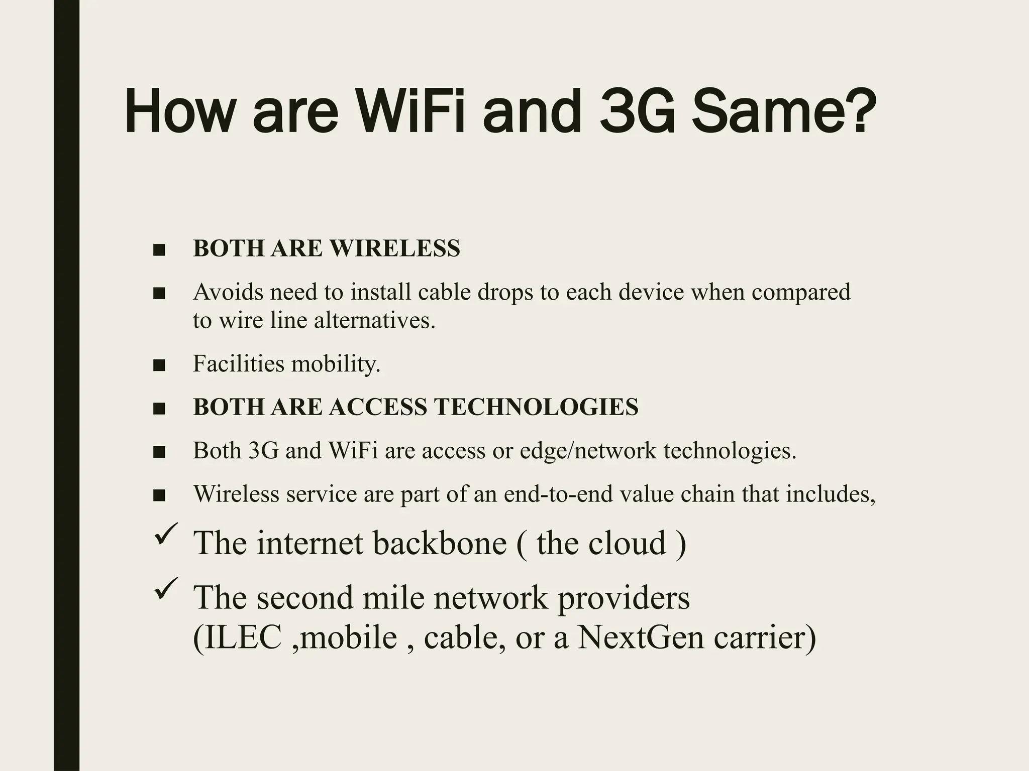 How are WiFi and 3G Same?
■ BOTH ARE WIRELESS
■ Avoids need to install cable drops to each device when compared
to wire line alternatives.
■ Facilities mobility.
■ BOTH ARE ACCESS TECHNOLOGIES
■ Both 3G and WiFi are access or edge/network technologies.
■ Wireless service are part of an end-to-end value chain that includes,
 The internet backbone ( the cloud )
 The second mile network providers
(ILEC ,mobile , cable, or a NextGen carrier)
 
