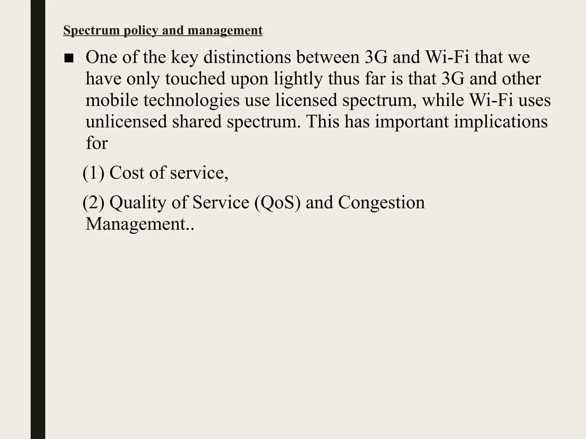 Spectrum policy and management
■ One of the key distinctions between 3G and Wi-Fi that we
have only touched upon lightly thus far is that 3G and other
mobile technologies use licensed spectrum, while Wi-Fi uses
unlicensed shared spectrum. This has important implications
for
(1) Cost of service,
(2) Quality of Service (QoS) and Congestion
Management..
 