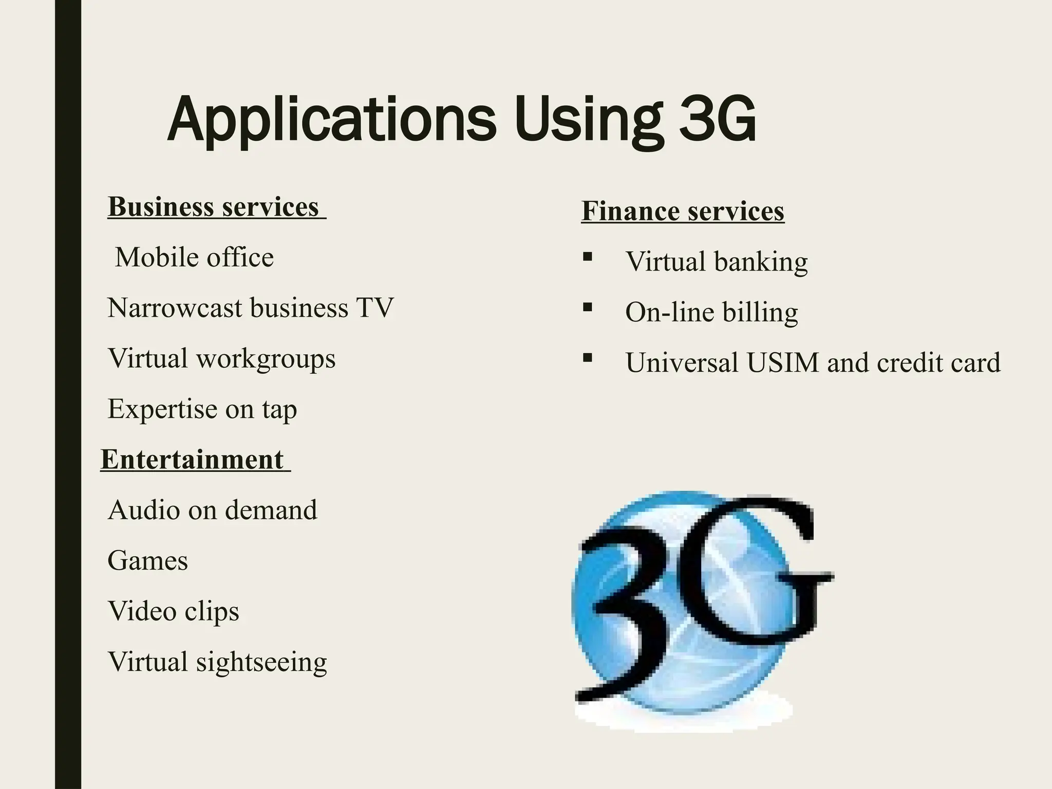 Applications Using 3G
Business services
 Mobile office
 Narrowcast business TV
 Virtual workgroups
 Expertise on tap
Entertainment
 Audio on demand
 Games
 Video clips
 Virtual sightseeing
Finance services
 Virtual banking
 On-line billing
 Universal USIM and credit card
 