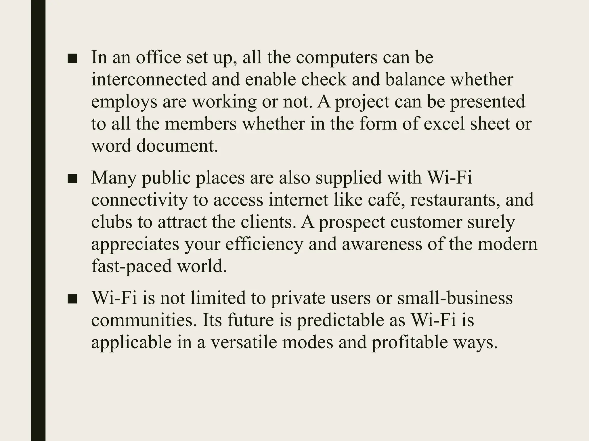 ■ In an office set up, all the computers can be
interconnected and enable check and balance whether
employs are working or not. A project can be presented
to all the members whether in the form of excel sheet or
word document.
■ Many public places are also supplied with Wi-Fi
connectivity to access internet like café, restaurants, and
clubs to attract the clients. A prospect customer surely
appreciates your efficiency and awareness of the modern
fast-paced world.
■ Wi-Fi is not limited to private users or small-business
communities. Its future is predictable as Wi-Fi is
applicable in a versatile modes and profitable ways.
 