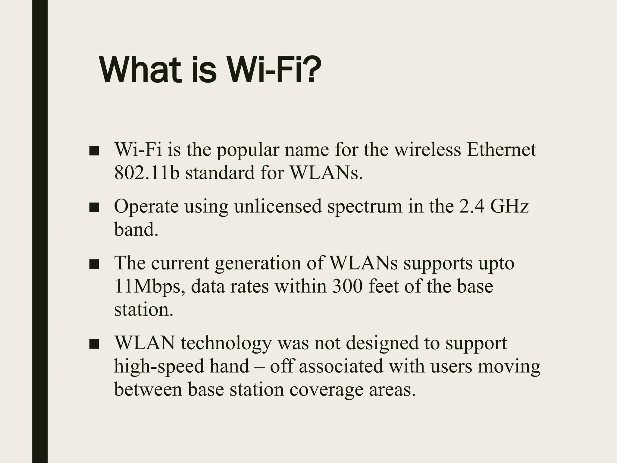 What is Wi-Fi?
■ Wi-Fi is the popular name for the wireless Ethernet
802.11b standard for WLANs.
■ Operate using unlicensed spectrum in the 2.4 GHz
band.
■ The current generation of WLANs supports upto
11Mbps, data rates within 300 feet of the base
station.
■ WLAN technology was not designed to support
high-speed hand – off associated with users moving
between base station coverage areas.
 