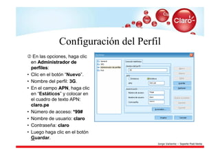 Configuración del Perfil
     En las opciones, haga clic
    en Administrador de
    perfiles:
    perfiles
•   Clic en el botón “Nuevo”.
•   Nombre del perfil: 3G.
                       3G
•   En el campo APN, haga clic
                  APN
    en “Estáticos” y colocar en
    el cuadro de texto APN:
    claro.pe
•   Número de acceso: *99#
•   Nombre de usuario: claro
•   Contraseña: claro
•   Luego haga clic en el botón
    Guardar.
                                       Jorge Valiente – Soporte Post-Venta
 