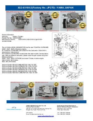 3G2-03100-2(Factory No.:JP27D) -YAMA JIAPAN
www.carburetormfg.com
YAMA JIAPAN Carburetor Co.,Ltd. Professional China Manufacture
Factory Plant Location Marine Outboard Engine Carburetor
Add:No.A-6, Qiaoli Industrial Area, Fuding City,
Ningde City, Fujian Province,China
Diaphragm-type Carburetor
Float -type Carburetor
ZIP:352000 Tel: 0086-593-7806626
Email: info@carburetormfg.com Fax: 0086-593-7806626
Product Information
Fitting for Nissan / Tohatsu
Product Part No. 3G2031005M
Manufacturer Part No. 3G2-03100-2,3G2-03100-3,3g2-03100-
4,3G2031005M
This is YAMA JIAPAN CARBURETOR that fits most TOHATSU OUTBOARD
9.9HP, 15HP, 18HP (2 Strokes) engines.
Fit TOHATSU OUTBOARD part number for this Carburetor: 3G2-03100-1,
3G2-03100-2, 3G2-03100-3
Fits TOHATSU OUTBOARD models (Note that older models 2 stroke before
year 1996 use different carburetor, please check the part number and photo
before purchase) :
9.9HP, 15HP, 18HP (2 STROKE) and some Tohatsu 4 stroke engine
NS9.9, NS15, NS18 series
M9.9, M15, M18 series
2002 And Earlier NS15D CARBURETOR, FUEL FILTER
2002 And Earlier NS15D2 CARBURETOR, FUEL FILTER
2002 And Earlier NS18E CARBURETOR, FUEL FILTER
2002 And Earlier NS18E2 CARBURETOR, FUEL FILTER
2002 And Earlier NS9.9D CARBURETOR, FUEL FILTER
2002 And Earlier NS9.9D2 CARBURETOR, FUEL FILTER
 