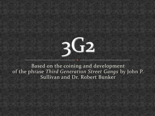 3G2 Based on the coining and development of the phrase Third Generation Street Gangs by John P. Sullivan and Dr. Robert Bunker 