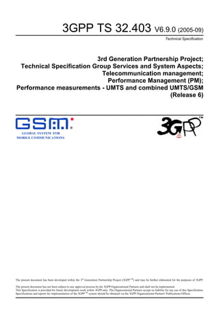 3GPP TS 32.403 V6.9.0 (2005-09)
Technical Specification
3rd Generation Partnership Project;
Technical Specification Group Services and System Aspects;
Telecommunication management;
Performance Management (PM);
Performance measurements - UMTS and combined UMTS/GSM
(Release 6)
GLOBAL SYSTEM FOR
MOBILE COMMUNICATIONS
R
The present document has been developed within the 3rd
Generation Partnership Project (3GPP TM
) and may be further elaborated for the purposes of 3GPP.
The present document has not been subject to any approval process by the 3GPP Organizational Partners and shall not be implemented.
This Specification is provided for future development work within 3GPP only. The Organizational Partners accept no liability for any use of this Specification.
Specifications and reports for implementation of the 3GPP TM
system should be obtained via the 3GPP Organizational Partners' Publications Offices.
 