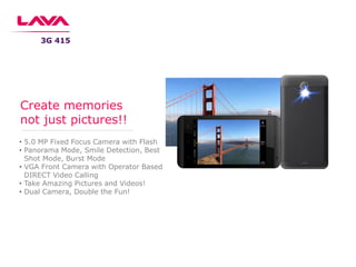 • 5.0 MP Fixed Focus Camera with Flash
• Panorama Mode, Smile Detection, Best
Shot Mode, Burst Mode
• VGA Front Camera with Operator Based
DIRECT Video Calling
• Take Amazing Pictures and Videos!
• Dual Camera, Double the Fun!
Create memories
not just pictures!!
3G 415
 