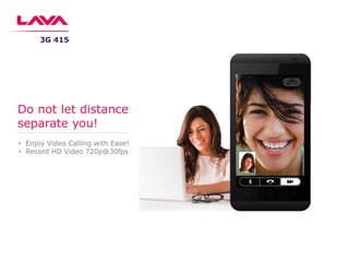 • Enjoy Video Calling with Ease!
• Record HD Video 720p@30fps
Do not let distance
separate you!
3G 415
 