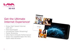 • Enjoy High Speed Internet
with 3G!
• Fast Downloads!
• Unmatched Video Streaming!
• Faster Browsing
• Ultra Fast & Smooth Performance!
• Enjoy Pre Installed Apps like OLX,
Opera Web Browser!
Get the Ultimate
Internet Experience!
3G 415
 