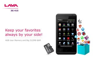 4GB User Memory and Big 512MB RAM
Keep your favorites
always by your side!
3G 415
 