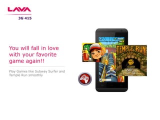 Play Games like Subway Surfer and
Temple Run smoothly
You will fall in love
with your favorite
game again!!
3G 415
 