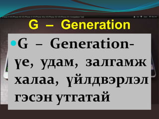 G – Generation
G – Generation-
үе, удам, залгамж
халаа, үйлдвэрлэл
гэсэн утгатай
 