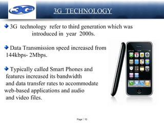 Page  10
LOGO 3G TECHNOLOGY
3G technology refer to third generation which was
introduced in year 2000s.
Data Transmission speed increased from
144kbps- 2Mbps.
Typically called Smart Phones and
features increased its bandwidth
and data transfer rates to accommodate
web-based applications and audio
and video files.
 