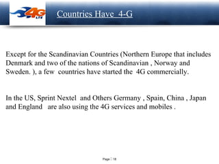 Page  18
LOGO Countries Have 4-G
Except for the Scandinavian Countries (Northern Europe that includes
Denmark and two of the nations of Scandinavian , Norway and
Sweden. ), a few countries have started the 4G commercially.
In the US, Sprint Nextel and Others Germany , Spain, China , Japan
and England are also using the 4G services and mobiles .
 