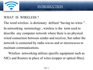 Page  3
LOGO INTRODUCTION
WHAT IS WIRELESS ?
The word wireless is dictionary defined “having no wires ” .
In networking terminology , wireless is the term used to
describe any computer network where there is no physical
wired connection between sender and receiver, but rather the
network is connected by radio waves and or microwaves to
maintain communications.
Wireless networking utilizes specific equipment such as
NICs and Routers in place of wires (copper or optical fibre).
 