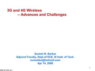 3G and 4G Wireless  – Advances and Challenges Suresh R. Borkar Adjunct Faculty, Dept of ECE, Ill Instt. of Tech. [email_address] Apr 14, 2006 