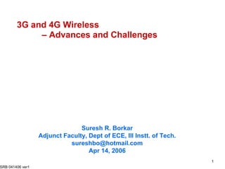 3G and 4G Wireless
             – Advances and Challenges




                                Suresh R. Borkar
                  Adjunct Faculty, Dept of ECE, Ill Instt. of Tech.
                            sureshbo@hotmail.com
                                   Apr 14, 2006
                                                                      1
SRB 041406 ver1
 