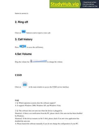 button to answer it.
2. Ring off
Click on button to end or reject a voice call.
3. Call history
Press to acess the call history.
4.Set Volume
Drag the volume bar to change the volume.
USSD
Click on in the main window to access the USSD service interface.
FAQ
1. Q: Which operation systems does the software support?
A: It supports Windows 2000, Windows XP, and Windows Vista.
2. Q: The software does not auto-run when the device is plugged in.
Situation1: if there is no notification from the PC, please check if the auto-run has been disabled
by Windows.
Situation2: If the device remains on the U-disk, please check if an anti-virus application has
disabled the auto-run.
A: Please launch the software manually if you do not change the configuration of your PC.
 