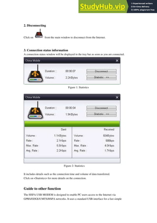 2. Disconnecting
Click on from the main window to disconnect from the Internet.
3. Connection status information
A connection status window will be displayed in the tray bar as soon as you are connected.
Figure 1: Statistics
Figure 2: Statistics
It includes details such as the connection time and volume of data transferred.
Click on <Statistics> for more details on the connection.
Guide to other function
The HSPA USB MODEM is designed to enable PC users access to the Internet via
GPRS/EDGE/UMTS/HSPA networks. It uses a standard USB interface for a fast simple
 