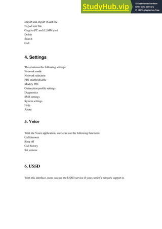 Import and export vCard file
Export text file
Copy to PC and (U)SIM card
Delete
Search
Call
4. Settings
This contains the following settings:
Network mode
Network selection
PIN enable/disable
Modify PIN
Connection profile settings
Diagnostics
SMS settings
System settings
Help
About
5. Voice
With the Voice application, users can use the following functions:
Call/Answer
Ring off
Call history
Set volume
6. USSD
With this interface, users can use the USSD service if your carrier’s network support it.
 