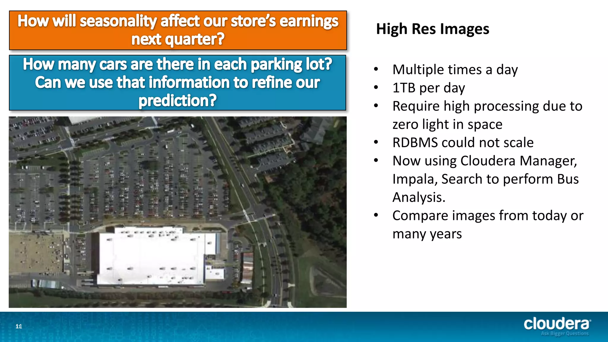 1111
High Res Images
• Multiple times a day
• 1TB per day
• Require high processing due to
zero light in space
• RDBMS could not scale
• Now using Cloudera Manager,
Impala, Search to perform Bus
Analysis.
• Compare images from today or
many years
 
