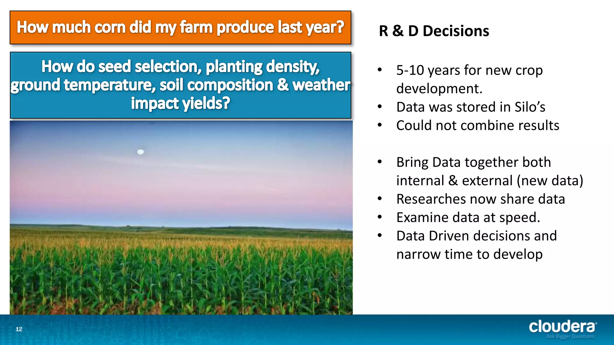 1212
R & D Decisions
• 5-10 years for new crop
development.
• Data was stored in Silo’s
• Could not combine results
• Bring Data together both
internal & external (new data)
• Researches now share data
• Examine data at speed.
• Data Driven decisions and
narrow time to develop
 