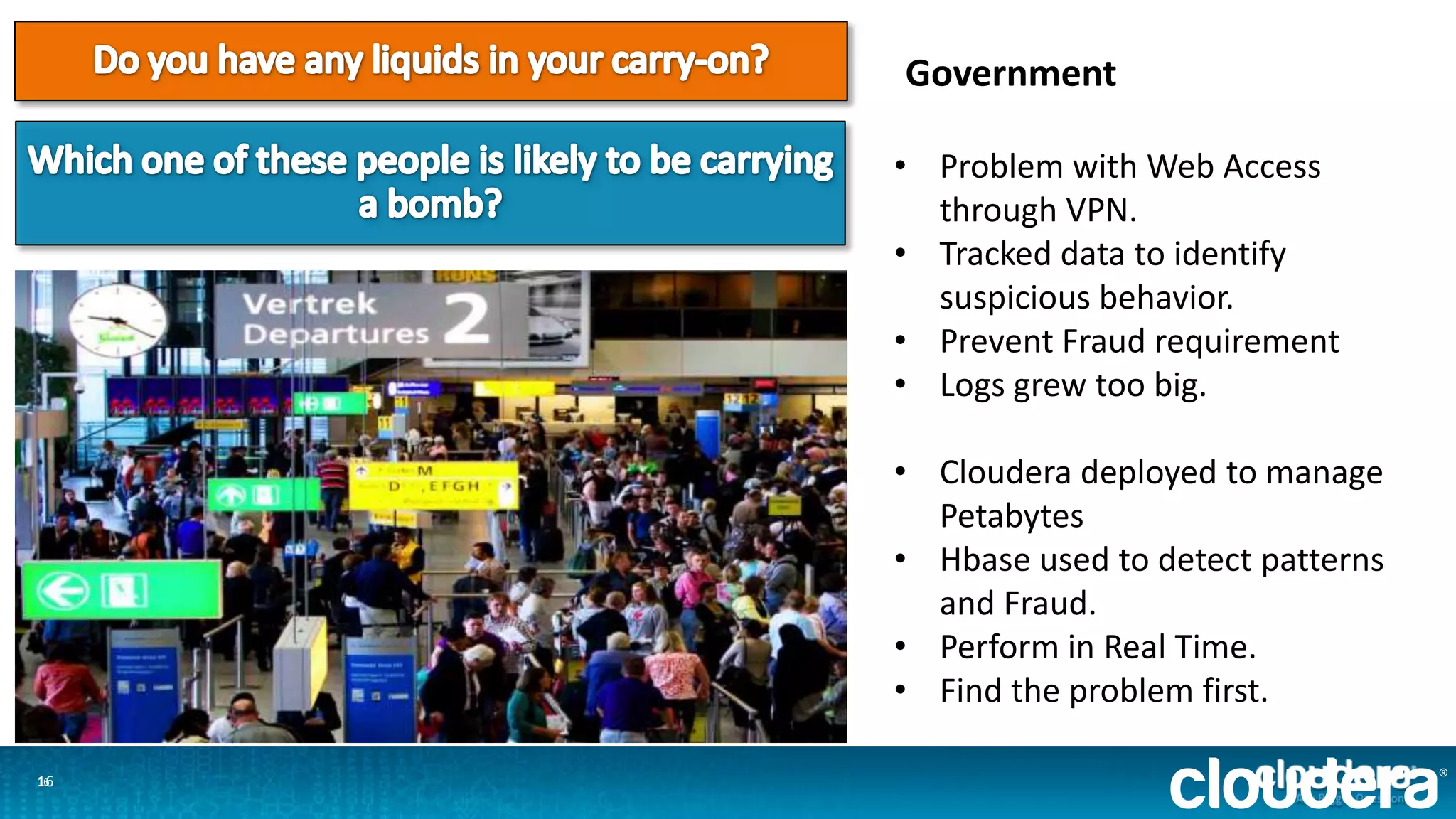 1616
Government
• Problem with Web Access
through VPN.
• Tracked data to identify
suspicious behavior.
• Prevent Fraud requirement
• Logs grew too big.
• Cloudera deployed to manage
Petabytes
• Hbase used to detect patterns
and Fraud.
• Perform in Real Time.
• Find the problem first.
 