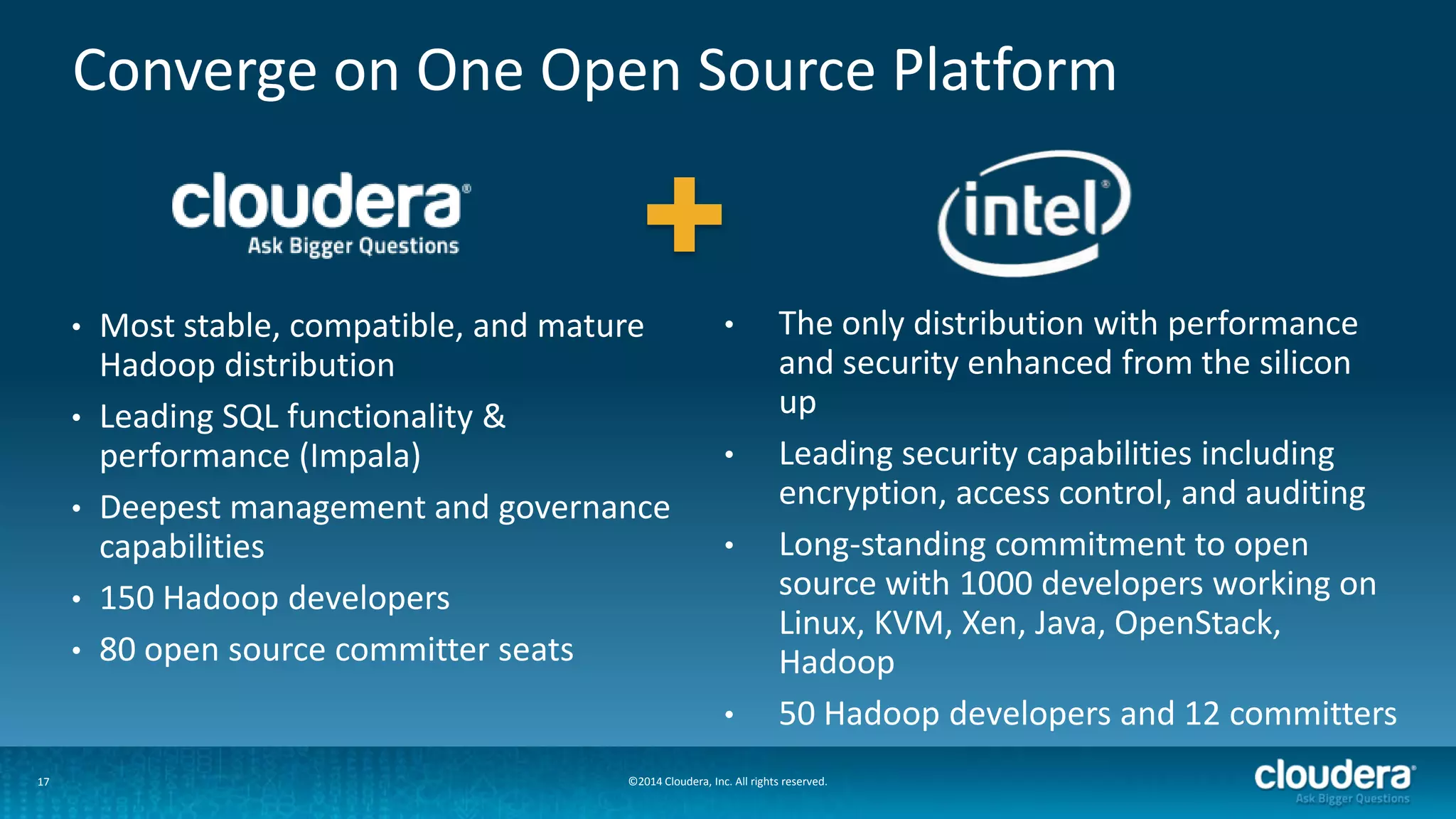 17
Converge on One Open Source Platform
©2014 Cloudera, Inc. All rights reserved.
• Most stable, compatible, and mature
Hadoop distribution
• Leading SQL functionality &
performance (Impala)
• Deepest management and governance
capabilities
• 150 Hadoop developers
• 80 open source committer seats
• The only distribution with performance
and security enhanced from the silicon
up
• Leading security capabilities including
encryption, access control, and auditing
• Long-standing commitment to open
source with 1000 developers working on
Linux, KVM, Xen, Java, OpenStack,
Hadoop
• 50 Hadoop developers and 12 committers
 