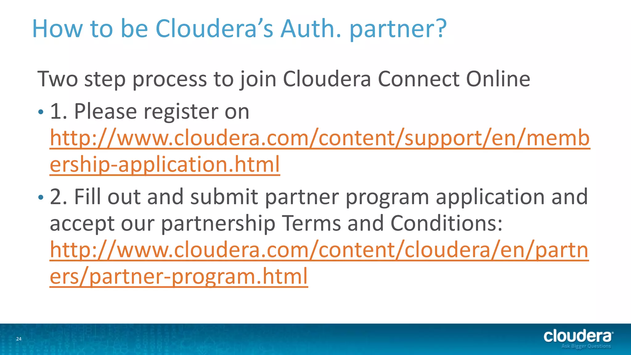24
How to be Cloudera’s Auth. partner?
Two step process to join Cloudera Connect Online
• 1. Please register on
http://www.cloudera.com/content/support/en/memb
ership-application.html
• 2. Fill out and submit partner program application and
accept our partnership Terms and Conditions:
http://www.cloudera.com/content/cloudera/en/partn
ers/partner-program.html
 