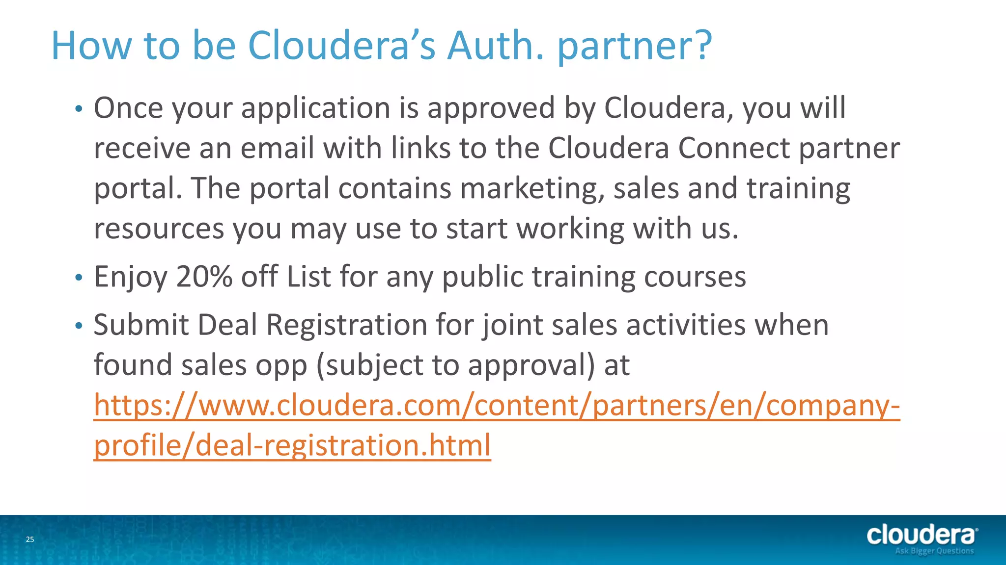 25
How to be Cloudera’s Auth. partner?
• Once your application is approved by Cloudera, you will
receive an email with links to the Cloudera Connect partner
portal. The portal contains marketing, sales and training
resources you may use to start working with us.
• Enjoy 20% off List for any public training courses
• Submit Deal Registration for joint sales activities when
found sales opp (subject to approval) at
https://www.cloudera.com/content/partners/en/company-
profile/deal-registration.html
 