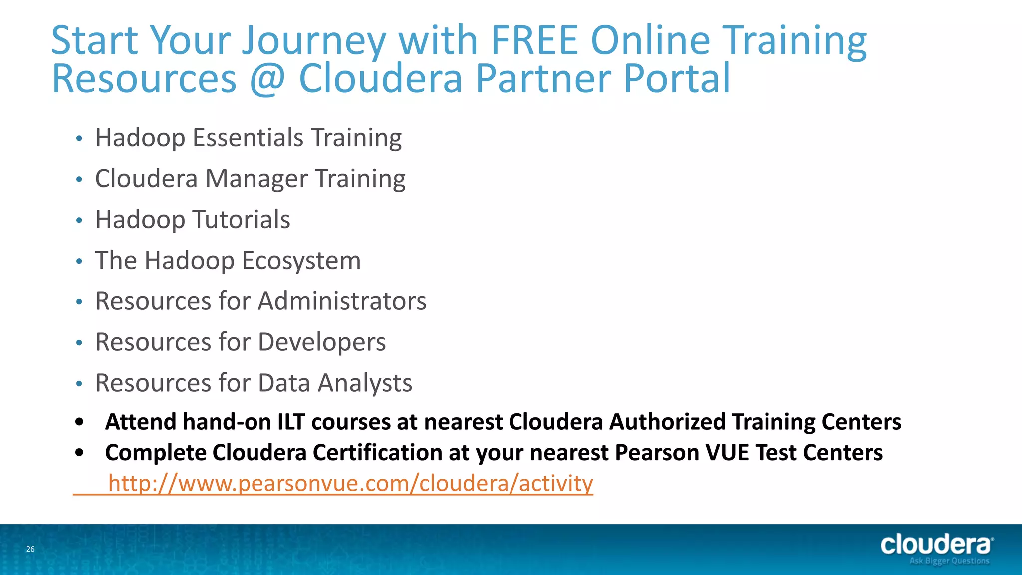 26
Start Your Journey with FREE Online Training
Resources @ Cloudera Partner Portal
• Hadoop Essentials Training
• Cloudera Manager Training
• Hadoop Tutorials
• The Hadoop Ecosystem
• Resources for Administrators
• Resources for Developers
• Resources for Data Analysts
• Attend hand-on ILT courses at nearest Cloudera Authorized Training Centers
• Complete Cloudera Certification at your nearest Pearson VUE Test Centers
http://www.pearsonvue.com/cloudera/activity
 