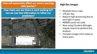 1111
High Res Images
• Multiple times a day
• 1TB per day
• Require high processing due to
zero light in space
• RDBMS could not scale
• Now using Cloudera Manager,
Impala, Search to perform Bus
Analysis.
• Compare images from today or
many years
 