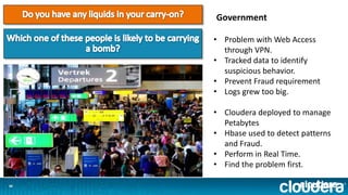 1616
Government
• Problem with Web Access
through VPN.
• Tracked data to identify
suspicious behavior.
• Prevent Fraud requirement
• Logs grew too big.
• Cloudera deployed to manage
Petabytes
• Hbase used to detect patterns
and Fraud.
• Perform in Real Time.
• Find the problem first.
 
