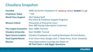 2
Cloudera Snapshot
Founded 2008, by former employees of
Employees Today ~ 700
World Class Support 24x7 Global Staff
Pro-active & Predictive Support Programs
Mission Critical Thousands of Enterprise Users
Over 400 Paying Subscription Customers
The Largest Ecosystem Over 1000+ Partners
Cloudera University Over 50,000+ Trained
Open Source Leaders Cloudera Employees are Leading Developers & Contributors
Total Capital Raised A lot! (from Intel, Google, Dell, T. Rowe Price, Accel, Greylock)
Mission Help Organizations Leverage the Power of
All Their Data to Ask Bigger Questions.
 
