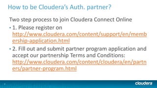 24
How to be Cloudera’s Auth. partner?
Two step process to join Cloudera Connect Online
• 1. Please register on
http://www.cloudera.com/content/support/en/memb
ership-application.html
• 2. Fill out and submit partner program application and
accept our partnership Terms and Conditions:
http://www.cloudera.com/content/cloudera/en/partn
ers/partner-program.html
 