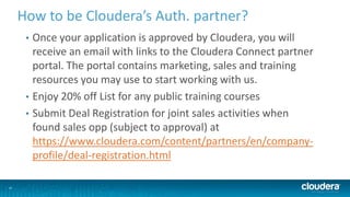 25
How to be Cloudera’s Auth. partner?
• Once your application is approved by Cloudera, you will
receive an email with links to the Cloudera Connect partner
portal. The portal contains marketing, sales and training
resources you may use to start working with us.
• Enjoy 20% off List for any public training courses
• Submit Deal Registration for joint sales activities when
found sales opp (subject to approval) at
https://www.cloudera.com/content/partners/en/company-
profile/deal-registration.html
 