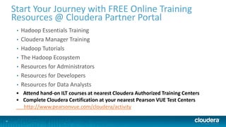 26
Start Your Journey with FREE Online Training
Resources @ Cloudera Partner Portal
• Hadoop Essentials Training
• Cloudera Manager Training
• Hadoop Tutorials
• The Hadoop Ecosystem
• Resources for Administrators
• Resources for Developers
• Resources for Data Analysts
• Attend hand-on ILT courses at nearest Cloudera Authorized Training Centers
• Complete Cloudera Certification at your nearest Pearson VUE Test Centers
http://www.pearsonvue.com/cloudera/activity
 