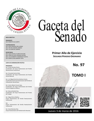 Primer año de Ejercicio
Segundo Periodo Ordinario
Jueves 3 de marzo de 2016
GACETA DEL SENADO
Tercer año de Ejercicio Jueves 27 de octubrede 2011 Primer Periodo Ordinario
Jueves 3 de marzo de 2016
Primer Año de Ejercicio
SEGUNDO PERIODO ORDINARIO
MESA DIRECTIVA
PRESIDENTE:
SEN. ROBERTO GIL ZUARTH
VICEPRESIDENTES
SEN. ROSA ADRIANA DÍAZ LIZAMA
SEN. ARTURO ZAMORA JIMÉNEZ
SEN. LUIS SÁNCHEZ JIMÉNEZ
SECRETARIAS:
SEN. HILDA ESTHELA FLORES ESCALERA
SEN. CÉSAR OCTAVIO PEDROZA GAITÁN
SEN. LUIS HUMBERTO FERNÁNDEZ FUENTES
SEN. MARÍA ELENA BARRERA TAPIA
JUNTA DE COORDINACIÓN POLÍTICA
PRESIDENTE:
Sen. Emilio Gamboa Patrón,
Coordinador del Grupo Parlamentario del Partido
Revolucionario institucional.
Sen. Fernando Herrera Ávila,
Coordinador del Grupo Parlamentario del Partido
Acción Nacional.
Sen. Luis Miguel Gerónimo Barbosa Huerta,
Coordinador del Grupo Parlamentario del Partido de
la Revolución Democrática.
Sen. Carlos Alberto Puente Salas,
Coordinador del Grupo Parlamentario del Partido
Verde Ecologista de México.
Sen. Manuel Bartlett Díaz,
Coordinador del Grupo Parlamentario del Partido
del Trabajo.
Sen. Miguel Romo Medina,
Grupo Parlamentario del Partido Revolucionario
Institucional.
Sen.
Grupo Parlamentario del Partido Revolucionario
Institucional.
Sen. Sonia Mendoza Díaz
Grupo Parlamentario del Partido Acción Nacional.
Gaceta del
Senado
No. 97
TOMO I
 