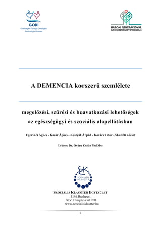 1
A DEMENCIA korszerű szemlélete
megelőzési, szűrési és beavatkozási lehetőségek
az egészségügyi és szociális alapellátásban
Egervári Ágnes - Kázár Ágnes - Kostyál Árpád - Kovács Tibor - Skultéti József
Lektor: Dr. Óváry Csaba Phd Msc
SZOCIÁLIS KLASZTER EGYESÜLET
1146 Budapest
XIV. Hungária krt.200.
www.szocialisklaszter.hu
 