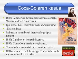 Coca-Colaren kasua 1886: Pemberton botikariak formula asmatu, Mariani ardoan oinarrituta. 1go izena:  Dr. Pemberton’s nerve and brain tonic . -20$ etekinak Robinson kontableak izen eta logotipoa asmatu. 1889: Candler-ek konpainia.erosi.   1893: Coca-Cola marka erregistratu. Coca-Cola komertzializatu ontziratu gabe.  1894ra arte ez zen lehenengo Coca-Cola botila agertu, saltzaile bati esker. 