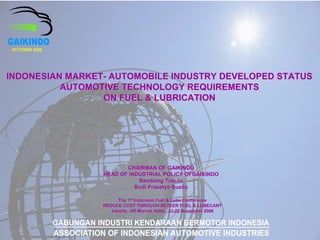 OCTOBER 2006




INDONESIAN MARKET- AUTOMOBILE INDUSTRY DEVELOPED STATUS
          AUTOMOTIVE TECHNOLOGY REQUIREMENTS
                 ON FUEL & LUBRICATION




                             CHAIRMAN OF GAIKINDO
                      HEAD OF INDUSTRIAL POLICY OFGAIKINDO
                                 Bambang Trisulo
                                Budi Prasetyo Susilo

                          The 1st Indonesia Fuel & Lube Conference
               GabunganJakarta, JW THROUGH BETEER FUEL & LUBECANT
                     REDUCE COST
                        Industri Kendaraan November 2006 Indonesia
                                    Marriot Hotel, 21-22 Bermotor
                                                   21-
               Association of Indonesian Automotive Industries
 