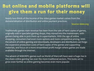 Nearly two thirds of the income of the video games market comes from the 
dematerialisation of distribution and online payment practices. 
Source: idate.org 
Traditionally games main revenue has been from the sale of hard copies of games, 
originally sold in specialist gaming shops, they moved into the mainstream, with 
gamers being able to pick them up in supermarkets. With the age of online 
shopping, consumers had even more options and more competitive pricing. With 
the advent of online gaming and downloads, developers and distributors can forgo 
the expensive production costs of hard copies of the games and supporting 
materials, and focus on a more streamlined profit margin where games are made 
available through the internet. 
The advent of MMORPG games such as World of Warcraft have seen a huge rise in 
the share online gaming has over the more traditional sectors. This looks set to 
grow even further as online gaming becomes even more popular. 
 