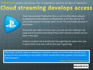 Market trends: products and services, vision of organisation, objectives and plans of organisation 
Sony has unveiled PlayStation Now, a service that allows players 
to experience older games on PlayStation 4, PS Vita, Bravia TVs 
and could expand to include other smart TVs and mobile phones in 
the future. 
Microsoft also claims to have over 300,000 servers waiting to be 
used and it would be shocking if they don't launch a similar service 
later in the year. 
Industry analysts have predicted cloud gaming for years now, but 
it seems that 2014 may well be the year it goes big. 
‘Microsoft could be close to releasing a consumer version of its internally tested cloud 
games service, according to one report, which would allow Xbox games to be played in 
web browsers.’ 
Source: www.gamespot.com 
 