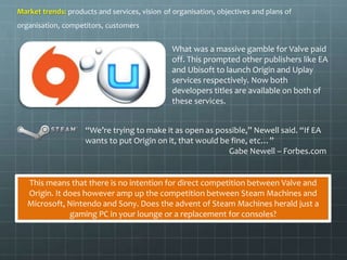Market trends: products and services, vision of organisation, objectives and plans of 
organisation, competitors, customers 
What was a massive gamble for Valve paid 
off. This prompted other publishers like EA 
and Ubisoft to launch Origin and Uplay 
services respectively. Now both 
developers titles are available on both of 
these services. 
“We’re trying to make it as open as possible,” Newell said. “If EA 
wants to put Origin on it, that would be fine, etc…” 
Gabe Newell – Forbes.com 
This means that there is no intention for direct competition between Valve and 
Origin. It does however amp up the competition between Steam Machines and 
Microsoft, Nintendo and Sony. Does the advent of Steam Machines herald just a 
gaming PC in your lounge or a replacement for consoles? 
 
